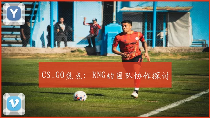 CS_GO焦点：RNG的团队协作探讨