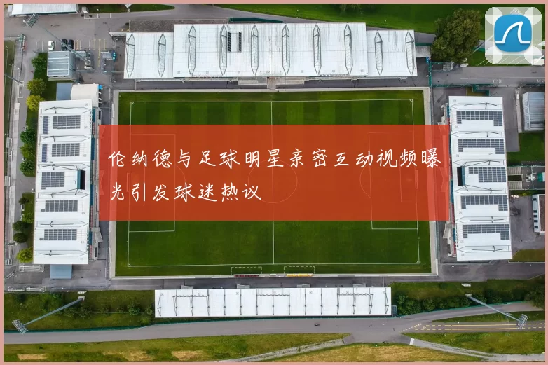 伦纳德与足球明星亲密互动视频曝光引发球迷热议