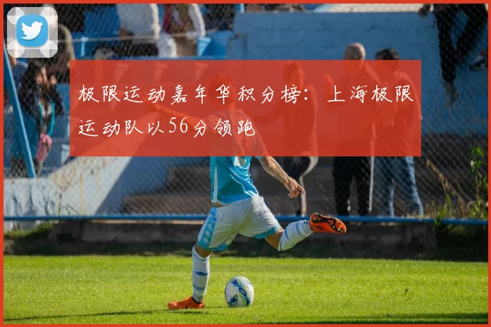 极限运动嘉年华积分榜：上海极限运动队以56分领跑