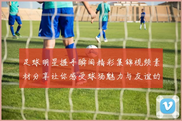 足球明星握手瞬间精彩集锦视频素材分享让你感受球场魅力与友谊的力量