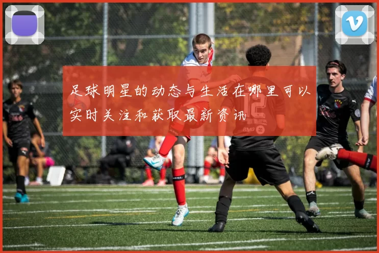 足球明星的动态与生活在哪里可以实时关注和获取最新资讯