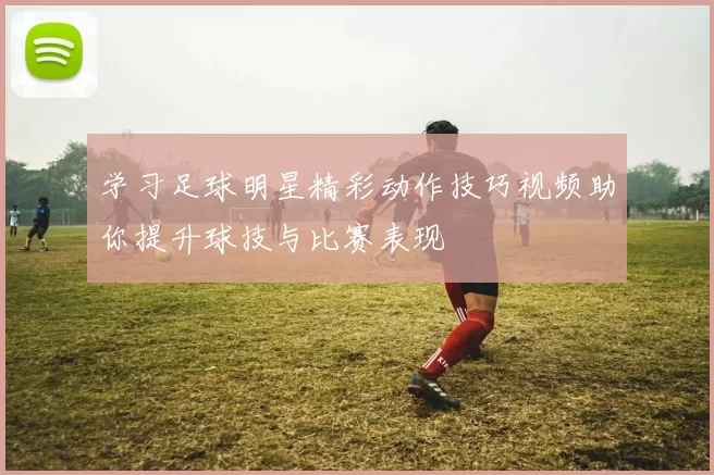学习足球明星精彩动作技巧视频助你提升球技与比赛表现
