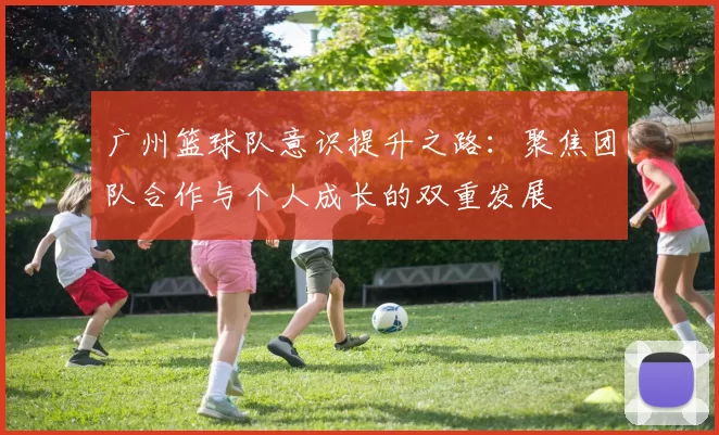 广州篮球队意识提升之路：聚焦团队合作与个人成长的双重发展