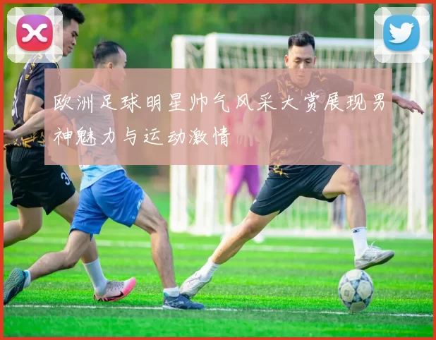 欧洲足球明星帅气风采大赏展现男神魅力与运动激情