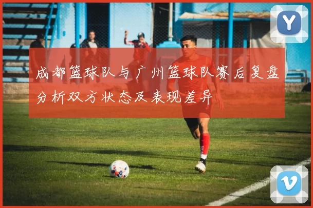 成都篮球队与广州篮球队赛后复盘分析双方状态及表现差异