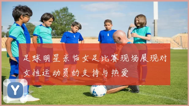 足球明星亲临女足比赛现场展现对女性运动员的支持与热爱