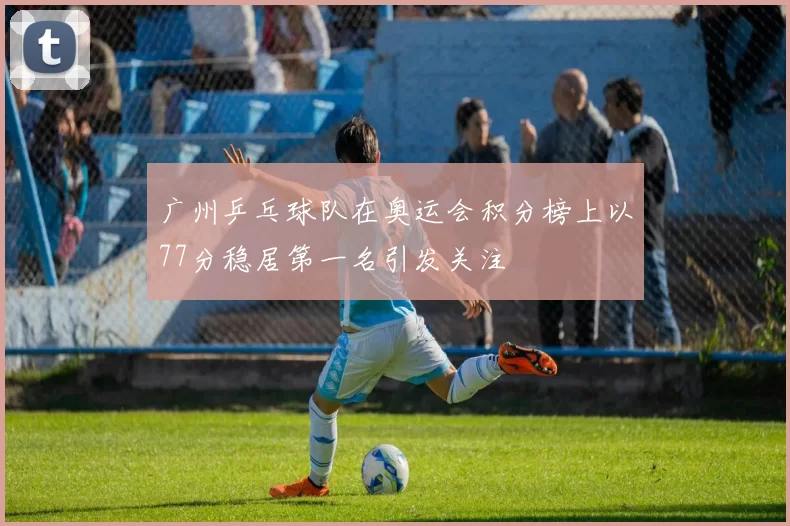 广州乒乓球队在奥运会积分榜上以77分稳居第一名引发关注