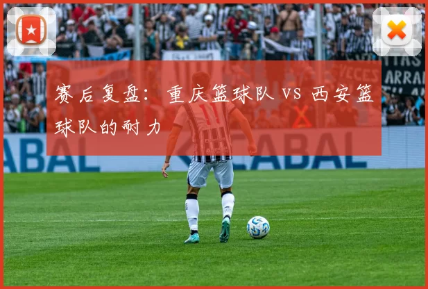 赛后复盘：重庆篮球队 vs 西安篮球队的耐力